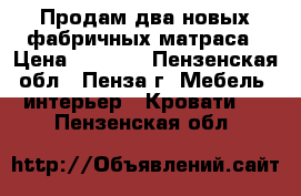 Продам два новых фабричных матраса › Цена ­ 3 000 - Пензенская обл., Пенза г. Мебель, интерьер » Кровати   . Пензенская обл.